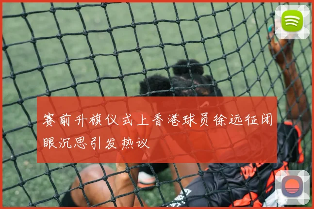 赛前升旗仪式上香港球员徐远征闭眼沉思引发热议