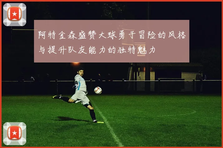 阿特金森盛赞大球勇于冒险的风格与提升队友能力的独特魅力