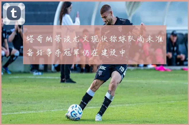塔奇纳蒂谈尤文现状称球队尚未准备好争夺冠军仍在建设中