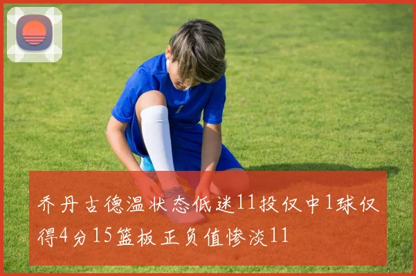 乔丹古德温状态低迷11投仅中1球仅得4分15篮板正负值惨淡11