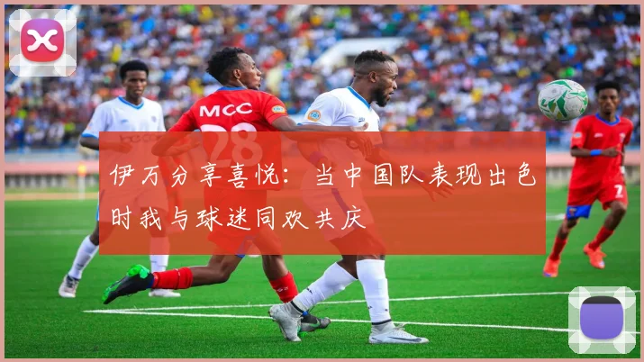 伊万分享喜悦：当中国队表现出色时我与球迷同欢共庆