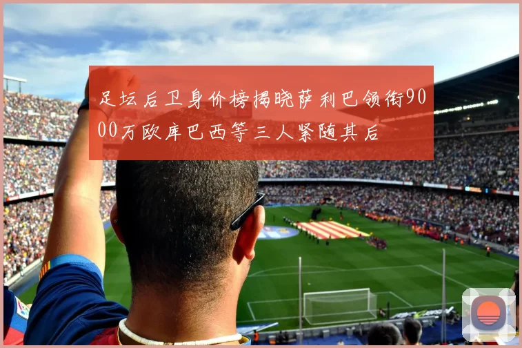 足坛后卫身价榜揭晓萨利巴领衔9000万欧库巴西等三人紧随其后