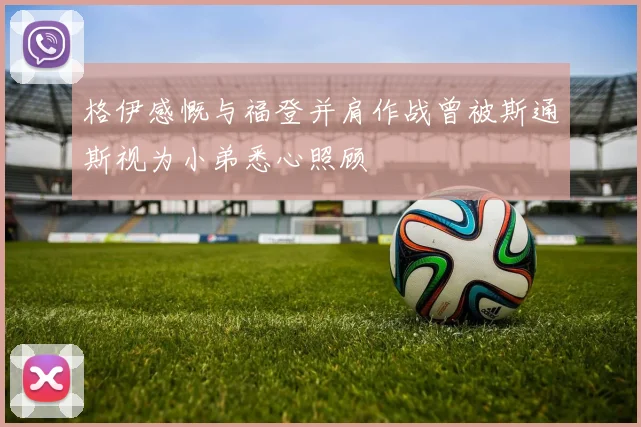 格伊感慨与福登并肩作战曾被斯通斯视为小弟悉心照顾
