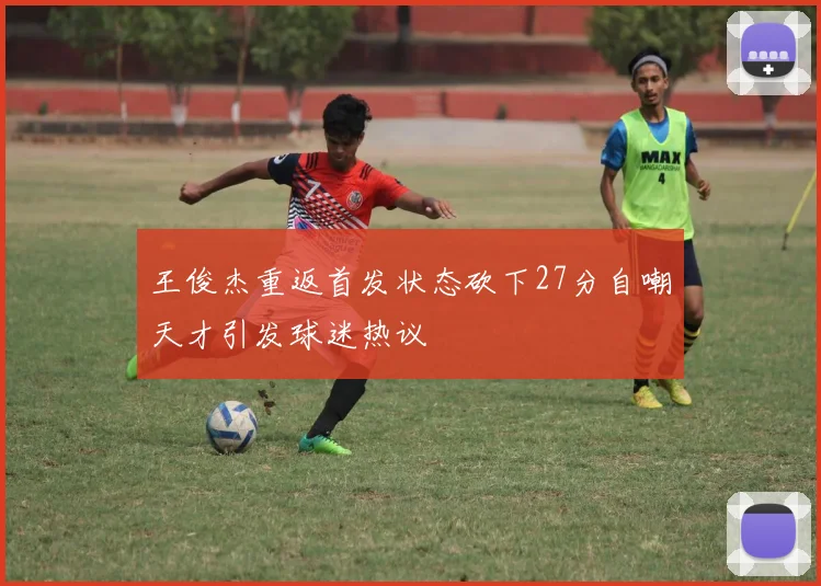 王俊杰重返首发状态砍下27分自嘲天才引发球迷热议