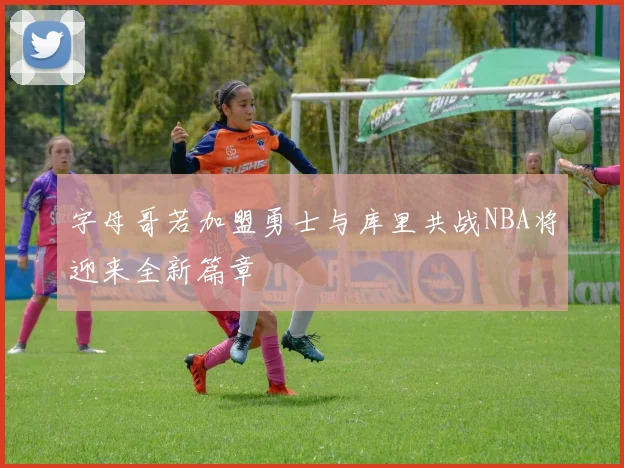 字母哥若加盟勇士与库里共战NBA将迎来全新篇章
