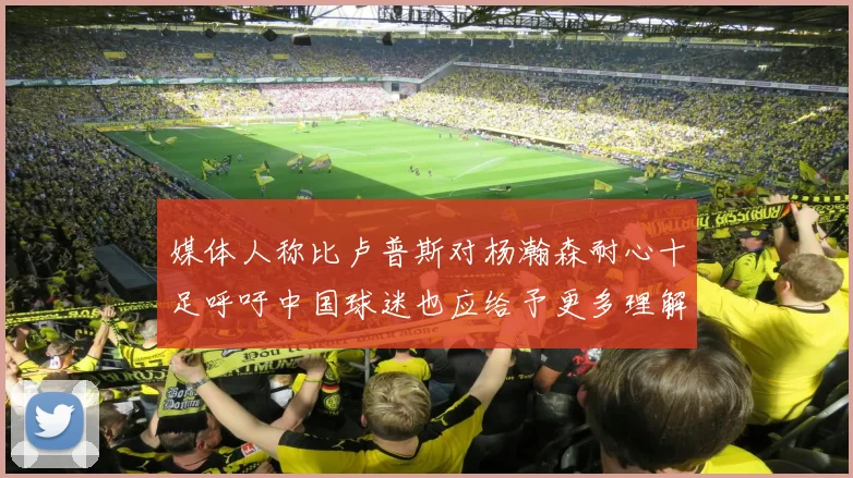 媒体人称比卢普斯对杨瀚森耐心十足呼吁中国球迷也应给予更多理解与支持