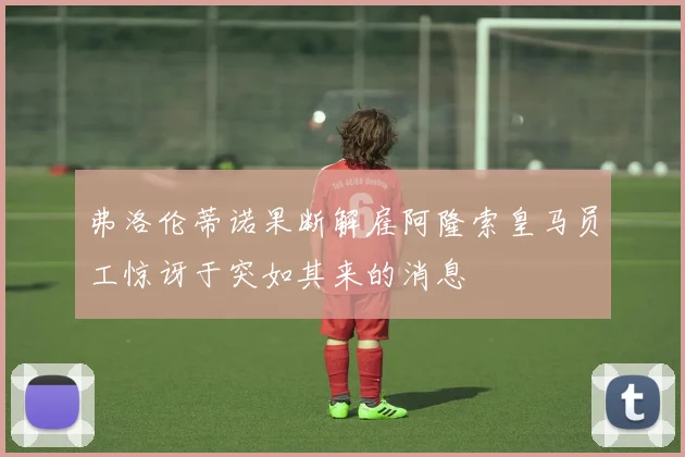 弗洛伦蒂诺果断解雇阿隆索皇马员工惊讶于突如其来的消息