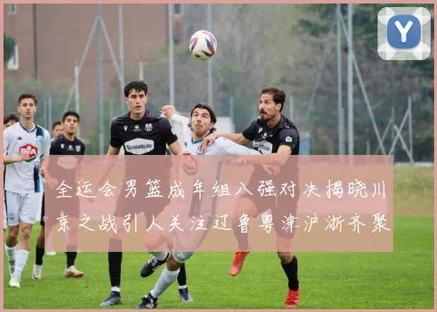 全运会男篮成年组八强对决揭晓川京之战引人关注辽鲁粤津沪浙齐聚争冠之路