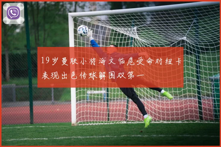 19岁曼联小将海文临危受命对纽卡表现出色传球解围双第一