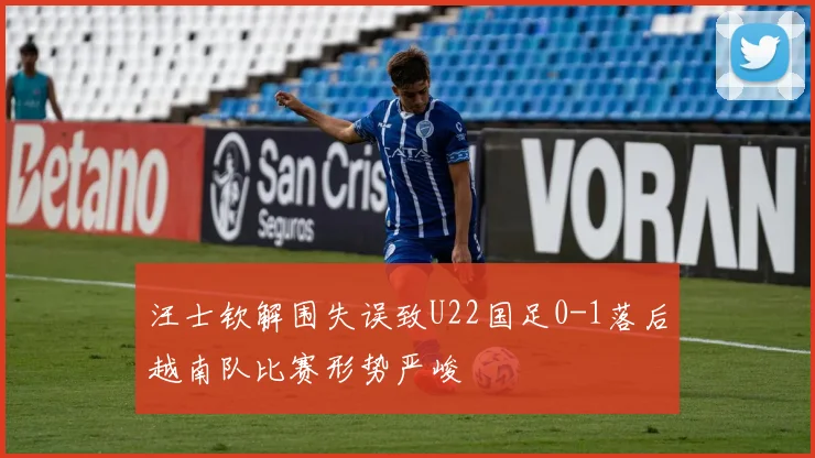 汪士钦解围失误致U22国足0-1落后越南队比赛形势严峻
