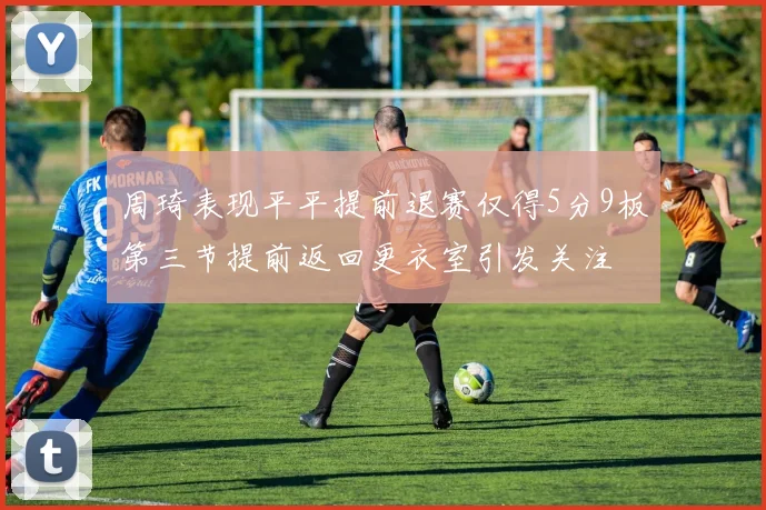 周琦表现平平提前退赛仅得5分9板第三节提前返回更衣室引发关注