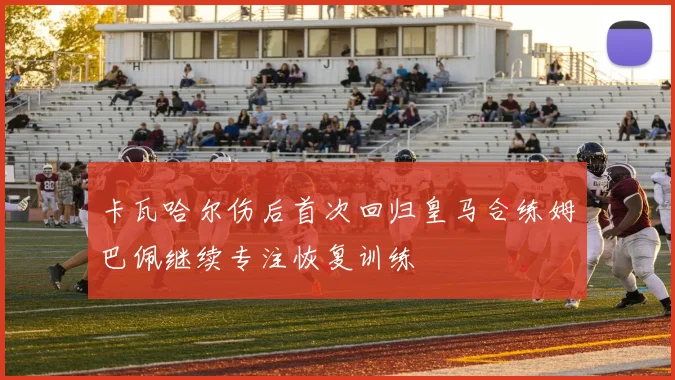 卡瓦哈尔伤后首次回归皇马合练姆巴佩继续专注恢复训练