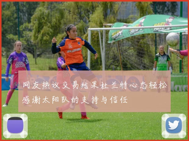 网友热议交易结果杜兰特心态轻松感谢太阳队的支持与信任