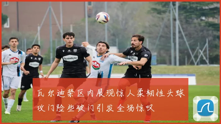 瓦尔迪禁区内展现惊人柔韧性头球攻门险些破门引发全场惊叹