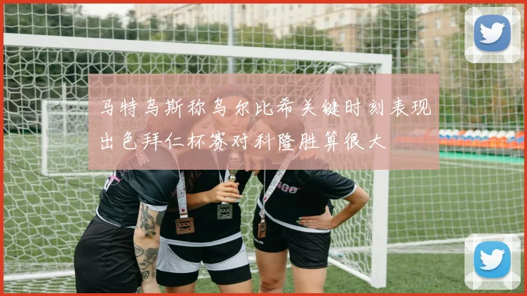 马特乌斯称乌尔比希关键时刻表现出色拜仁杯赛对科隆胜算很大