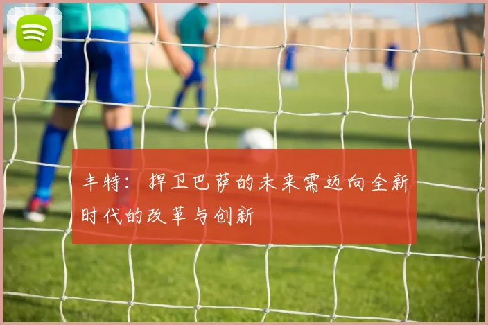 丰特：捍卫巴萨的未来需迈向全新时代的改革与创新