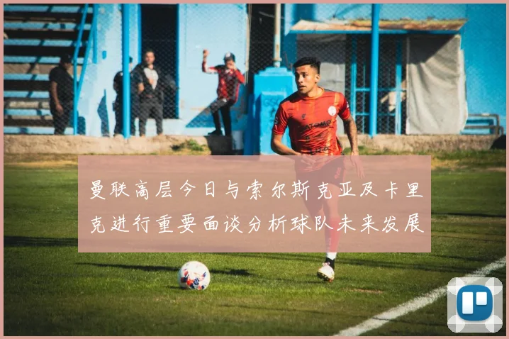 曼联高层今日与索尔斯克亚及卡里克进行重要面谈分析球队未来发展方向
