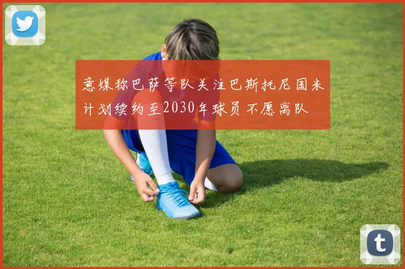 意媒称巴萨等队关注巴斯托尼国米计划续约至2030年球员不愿离队