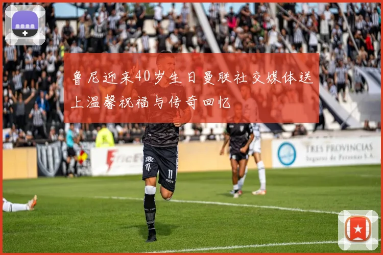 鲁尼迎来40岁生日曼联社交媒体送上温馨祝福与传奇回忆