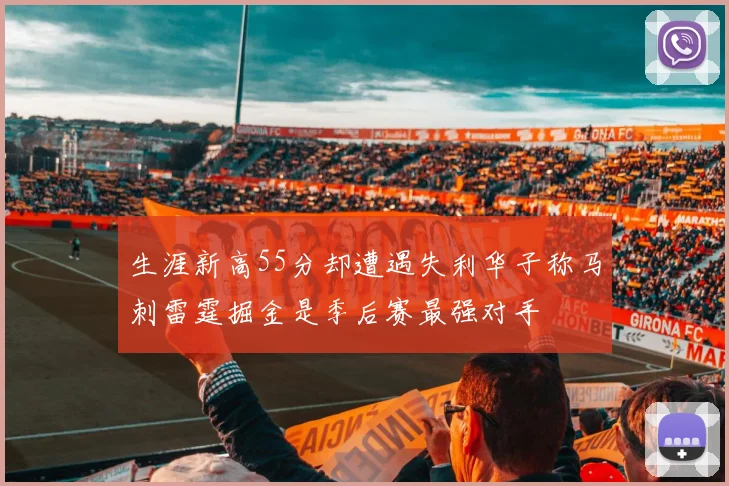 生涯新高55分却遭遇失利华子称马刺雷霆掘金是季后赛最强对手
