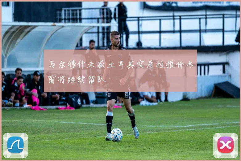 马尔穆什未获土耳其实质性报价冬窗将继续留队
