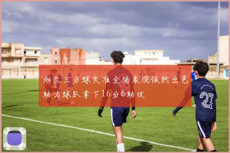 加兰三分球失准全场表现依然出色助力球队拿下16分6助攻
