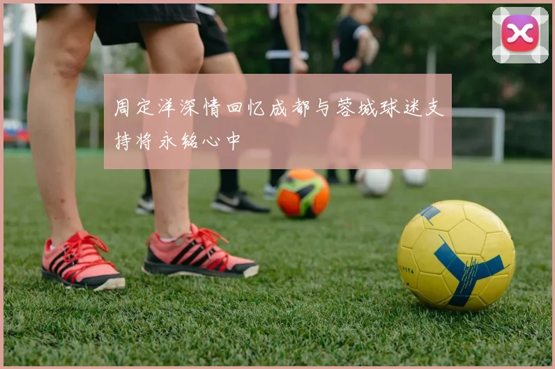周定洋深情回忆成都与蓉城球迷支持将永铭心中