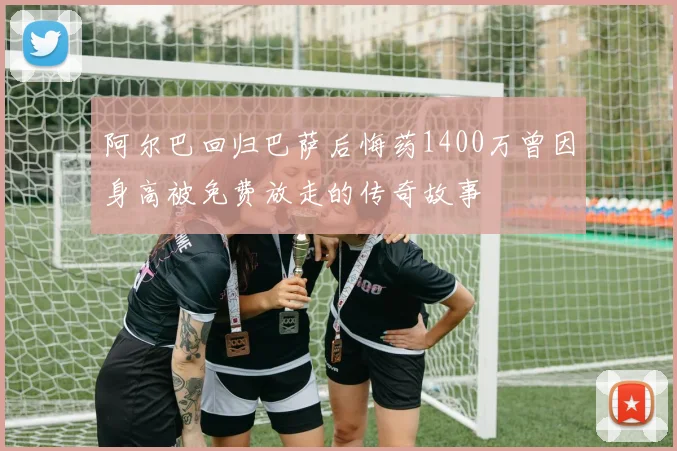 阿尔巴回归巴萨后悔药1400万曾因身高被免费放走的传奇故事