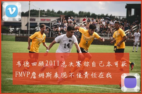 韦德回顾2011总决赛称自己本可获FMVP詹姆斯表现不佳责任在我