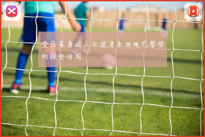 登贝莱身边人士澄清未拒绝巴黎续约报价传闻
