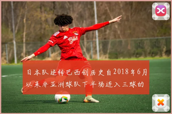 日本队逆转巴西创历史自2018年6月以来非亚洲球队下半场连入三球的壮举