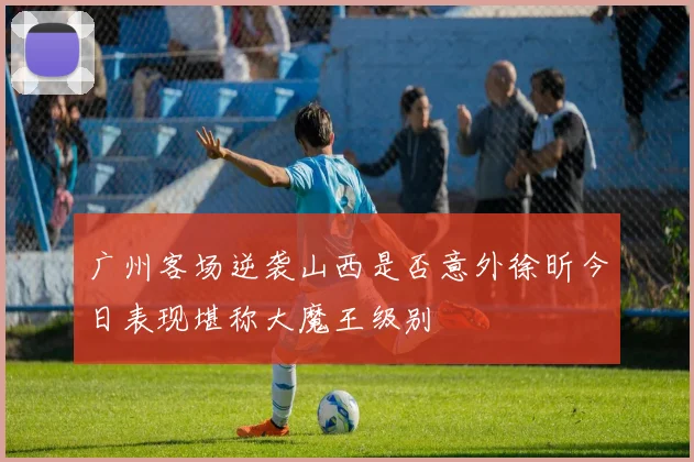 广州客场逆袭山西是否意外徐昕今日表现堪称大魔王级别