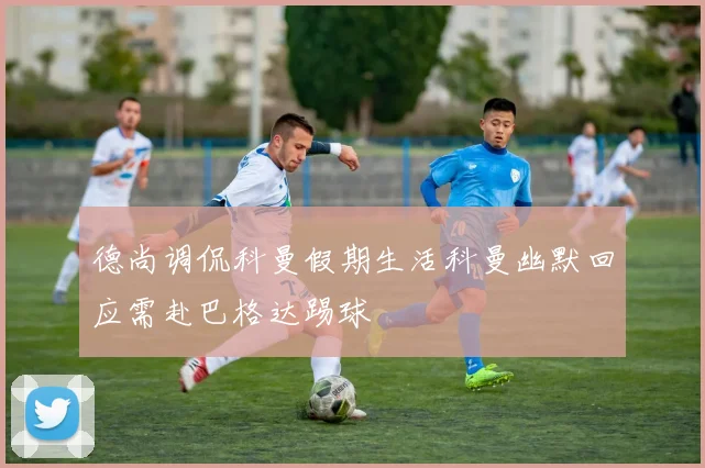 德尚调侃科曼假期生活科曼幽默回应需赴巴格达踢球