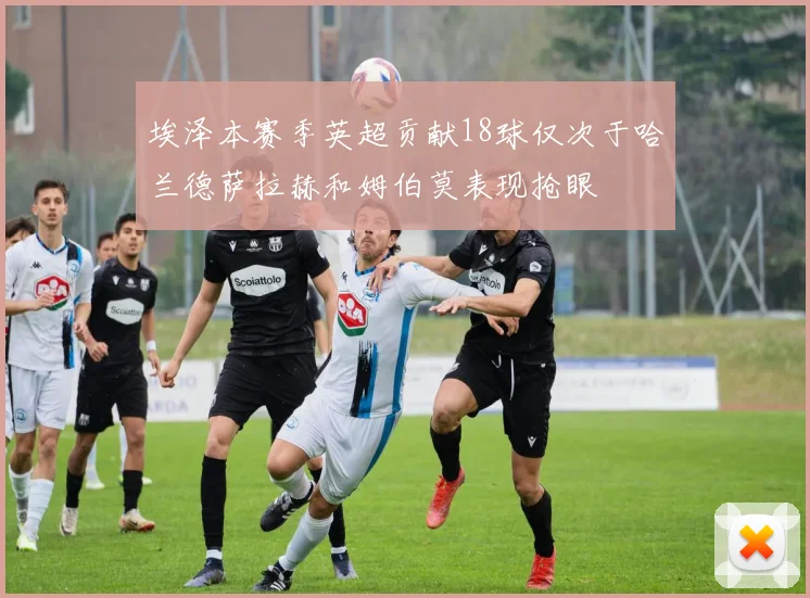 埃泽本赛季英超贡献18球仅次于哈兰德萨拉赫和姆伯莫表现抢眼