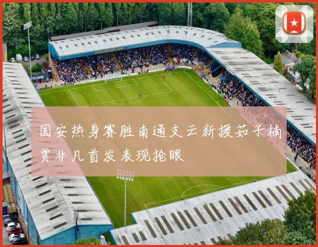 国安热身赛胜南通支云新援茹子楠贾非凡首发表现抢眼