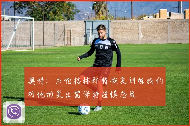 奥特：杰伦格林即将恢复训练我们对他的复出需保持谨慎态度