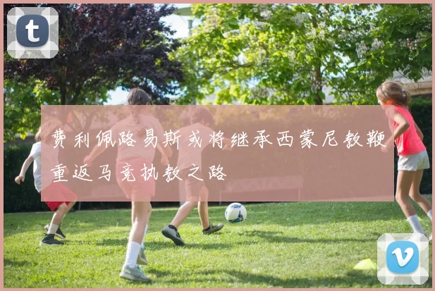费利佩路易斯或将继承西蒙尼教鞭重返马竞执教之路