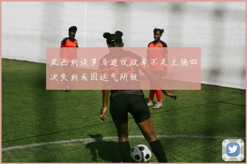 皮西利谈罗马进攻效率不足主场四次失利或因运气所致