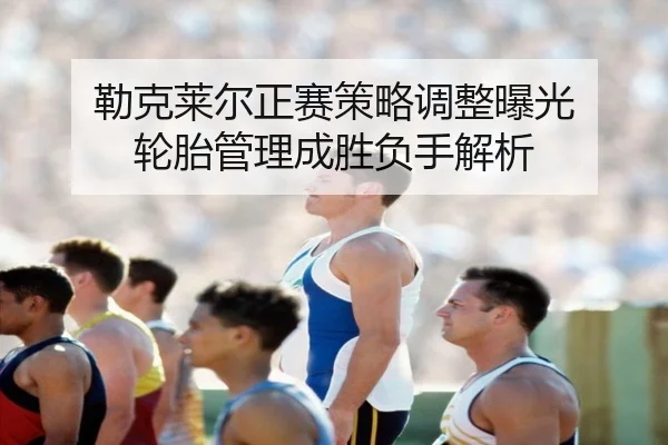 勒克莱尔正赛策略调整曝光 轮胎管理成胜负手解析 | c7c7app